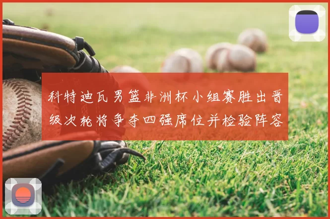 科特迪瓦男篮非洲杯小组赛胜出晋级次轮将争夺四强席位并检验阵容深度