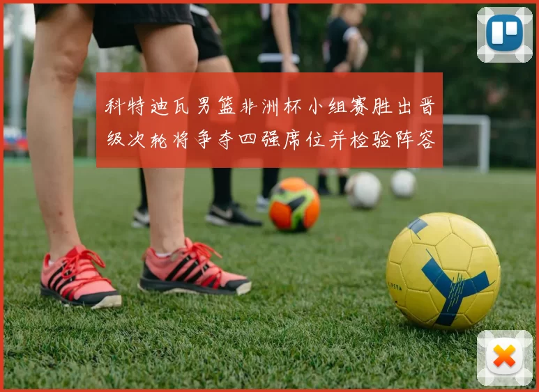 科特迪瓦男篮非洲杯小组赛胜出晋级次轮将争夺四强席位并检验阵容深度