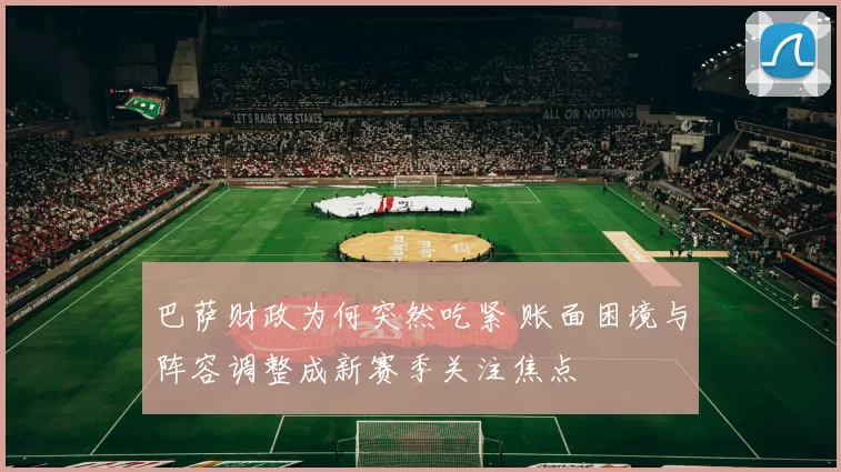 巴萨财政为何突然吃紧 账面困境与阵容调整成新赛季关注焦点