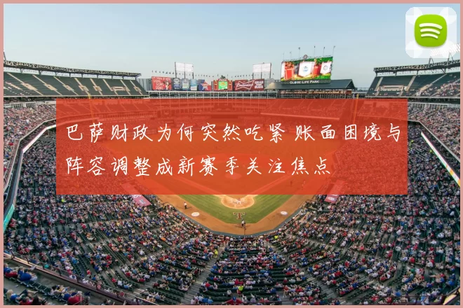 巴萨财政为何突然吃紧 账面困境与阵容调整成新赛季关注焦点