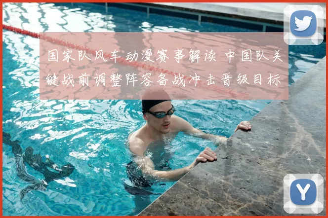国家队风车动漫赛事解读 中国队关键战前调整阵容备战冲击晋级目标