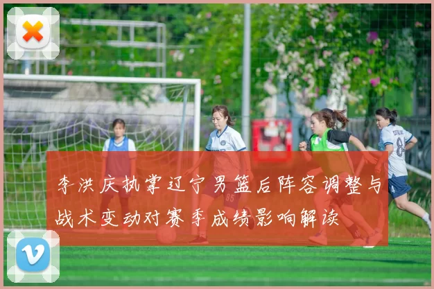 李洪庆执掌辽宁男篮后阵容调整与战术变动对赛季成绩影响解读