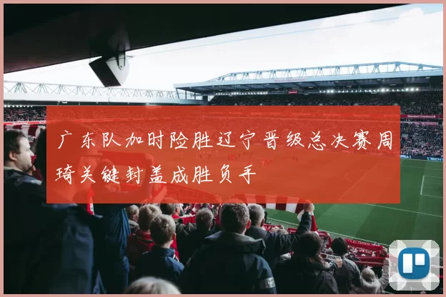 广东队加时险胜辽宁晋级总决赛周琦关键封盖成胜负手