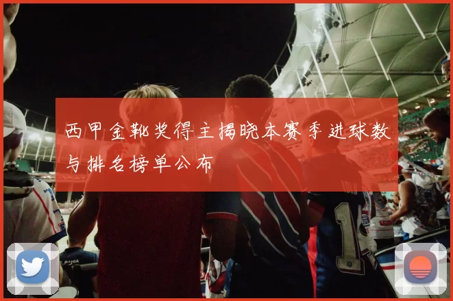 西甲金靴奖得主揭晓本赛季进球数与排名榜单公布