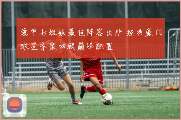 意甲七姐妹最佳阵容出炉 经典豪门球星齐聚回顾巅峰配置