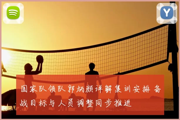 国家队领队郭炳颜详解集训安排 备战目标与人员调整同步推进