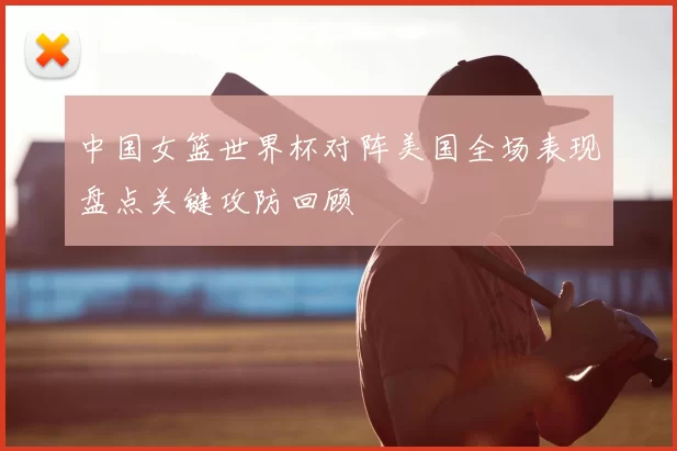 中国女篮世界杯对阵美国全场表现盘点关键攻防回顾