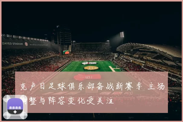 克卢日足球俱乐部备战新赛季 主场调整与阵容变化受关注