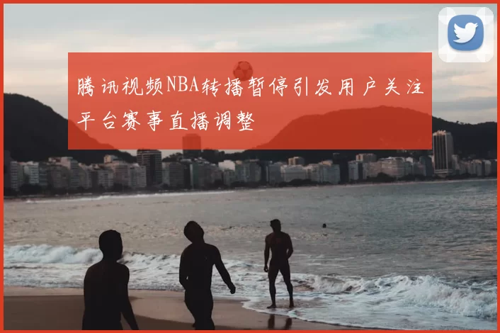 腾讯视频NBA转播暂停引发用户关注平台赛事直播调整