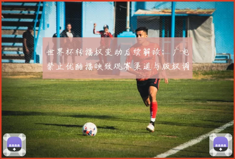 世界杯转播权变动后续解读：广电禁止优酷播映致观赛渠道与版权调整