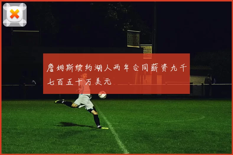 詹姆斯续约湖人两年合同薪资九千七百五十万美元