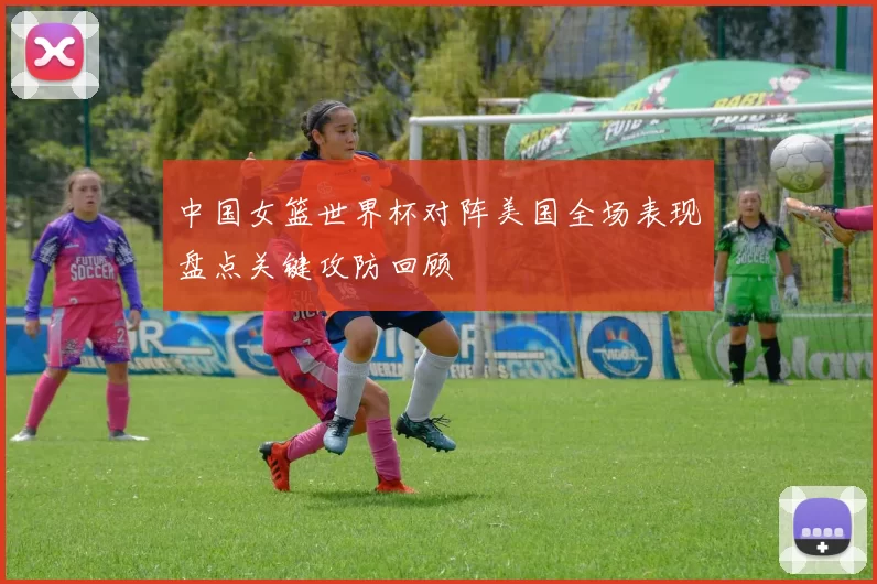 中国女篮世界杯对阵美国全场表现盘点关键攻防回顾