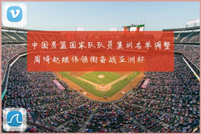 中国男篮国家队队员集训名单调整 周琦赵继伟领衔备战亚洲杯