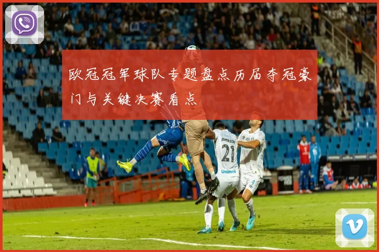 欧冠冠军球队专题盘点历届夺冠豪门与关键决赛看点