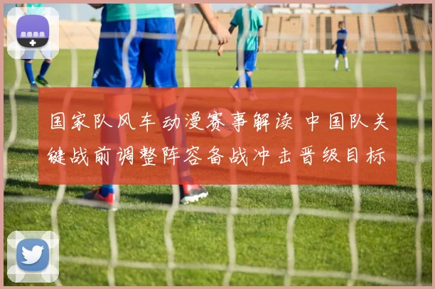 国家队风车动漫赛事解读 中国队关键战前调整阵容备战冲击晋级目标