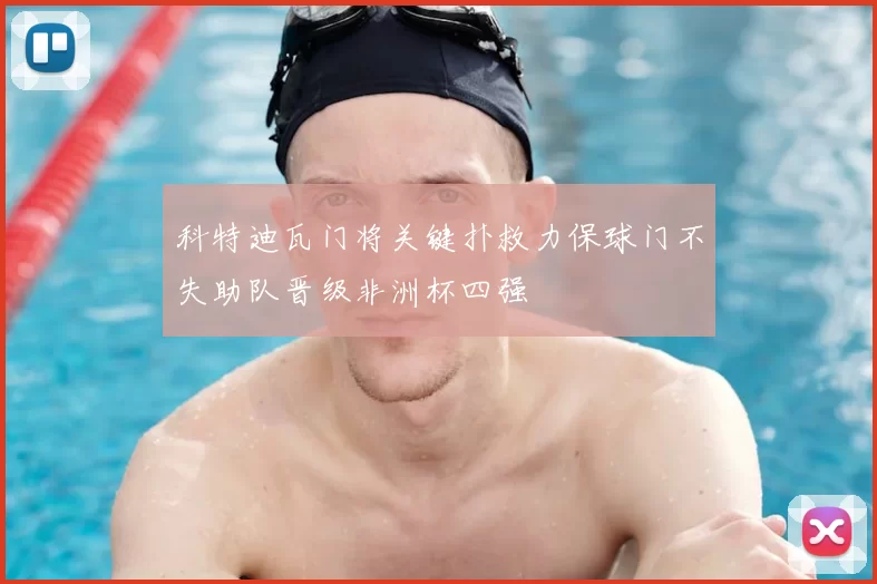 科特迪瓦门将关键扑救力保球门不失助队晋级非洲杯四强