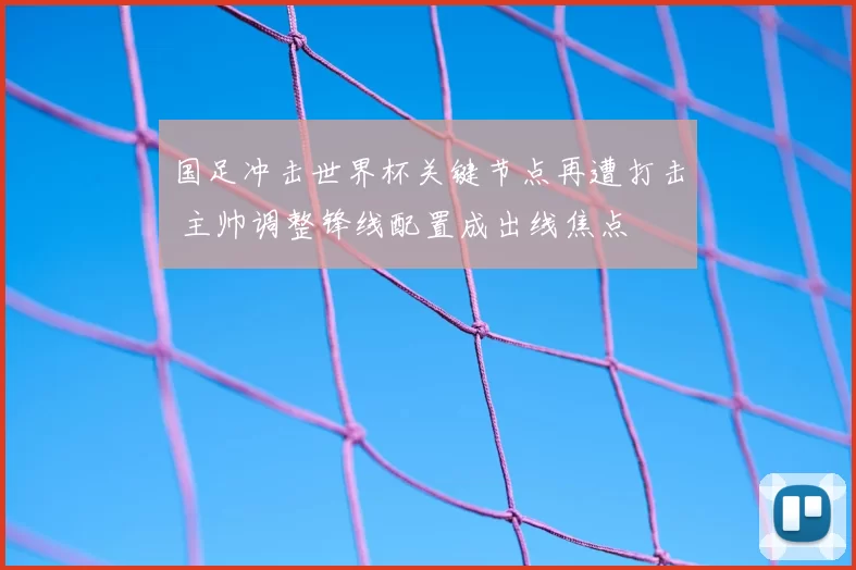 国足冲击世界杯关键节点再遭打击 主帅调整锋线配置成出线焦点