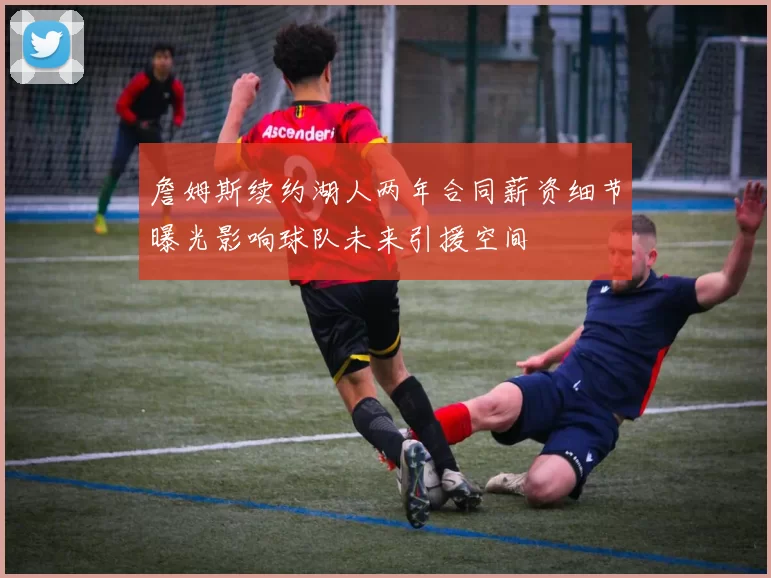 詹姆斯续约湖人两年合同薪资细节曝光影响球队未来引援空间