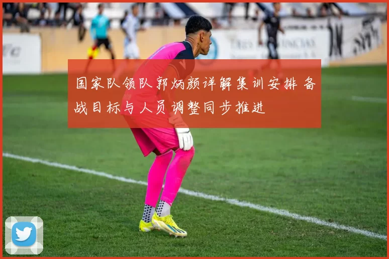 国家队领队郭炳颜详解集训安排 备战目标与人员调整同步推进