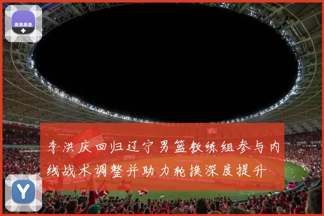 李洪庆回归辽宁男篮教练组参与内线战术调整并助力轮换深度提升