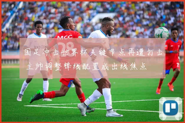 国足冲击世界杯关键节点再遭打击 主帅调整锋线配置成出线焦点