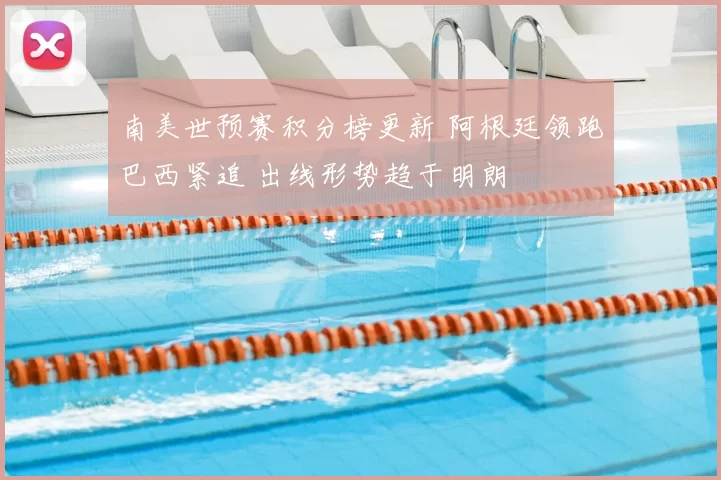 南美世预赛积分榜更新 阿根廷领跑巴西紧追 出线形势趋于明朗