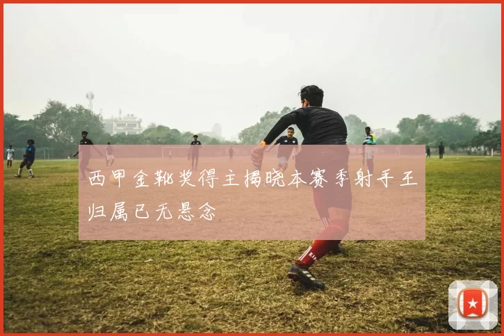 西甲金靴奖得主揭晓本赛季射手王归属已无悬念