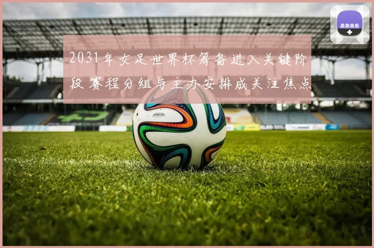 2031年女足世界杯筹备进入关键阶段 赛程分组与主办安排成关注焦点