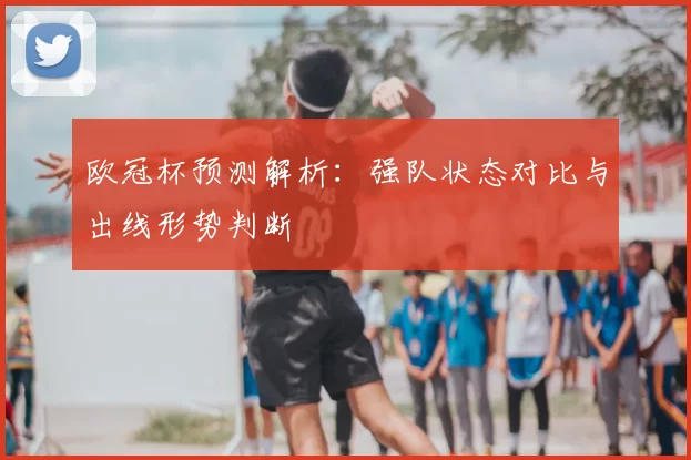 欧冠杯预测解析：强队状态对比与出线形势判断