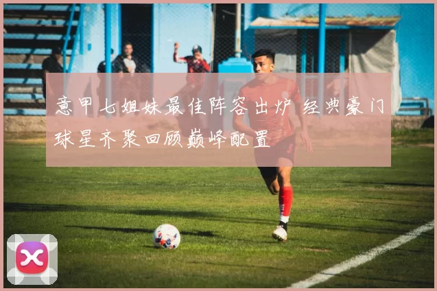 意甲七姐妹最佳阵容出炉 经典豪门球星齐聚回顾巅峰配置