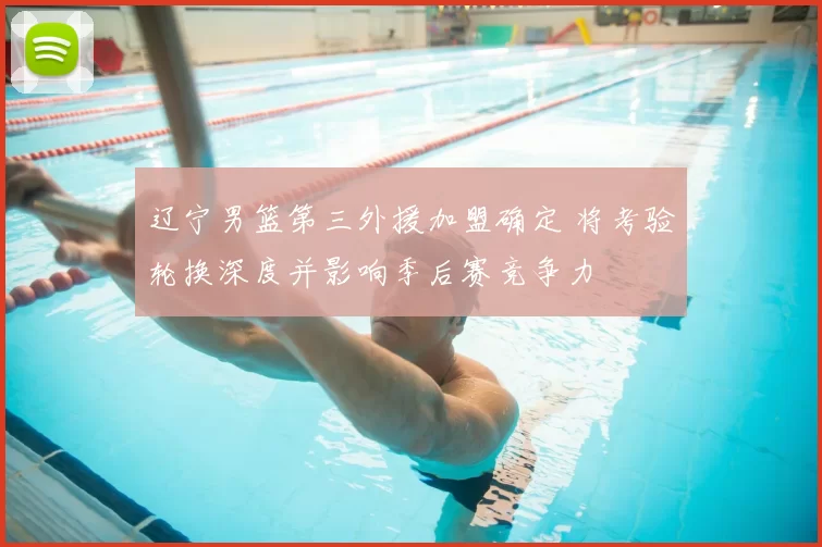 辽宁男篮第三外援加盟确定 将考验轮换深度并影响季后赛竞争力