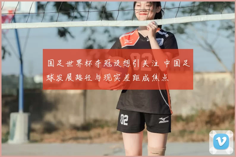 国足世界杯夺冠设想引关注 中国足球发展路径与现实差距成焦点