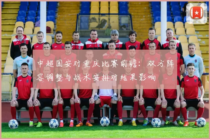 中超国安对重庆比赛前瞻：双方阵容调整与战术安排对结果影响