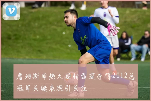 詹姆斯率热火逆转雷霆夺得2012总冠军关键表现引关注