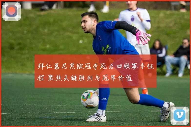 拜仁慕尼黑欧冠夺冠后回顾赛季征程 聚焦关键胜利与冠军价值