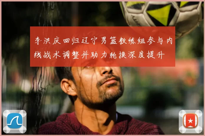 李洪庆回归辽宁男篮教练组参与内线战术调整并助力轮换深度提升