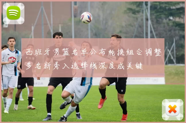 西班牙男篮名单公布轮换组合调整多名新秀入选锋线深度成关键