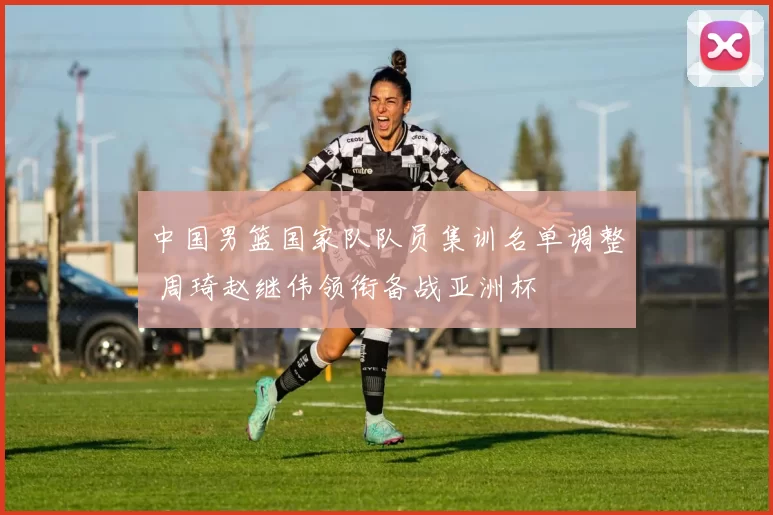 中国男篮国家队队员集训名单调整 周琦赵继伟领衔备战亚洲杯