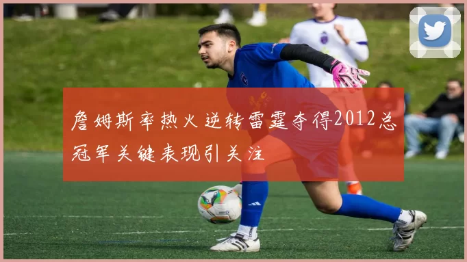 詹姆斯率热火逆转雷霆夺得2012总冠军关键表现引关注