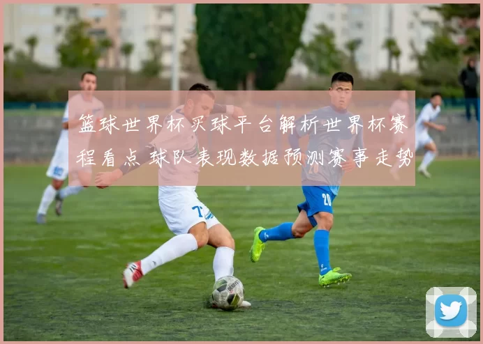 篮球世界杯买球平台解析世界杯赛程看点 球队表现数据预测赛事走势