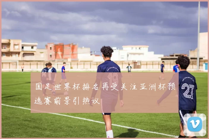 国足世界杯排名再受关注亚洲杯预选赛前景引热议
