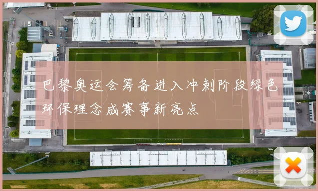 巴黎奥运会筹备进入冲刺阶段绿色环保理念成赛事新亮点