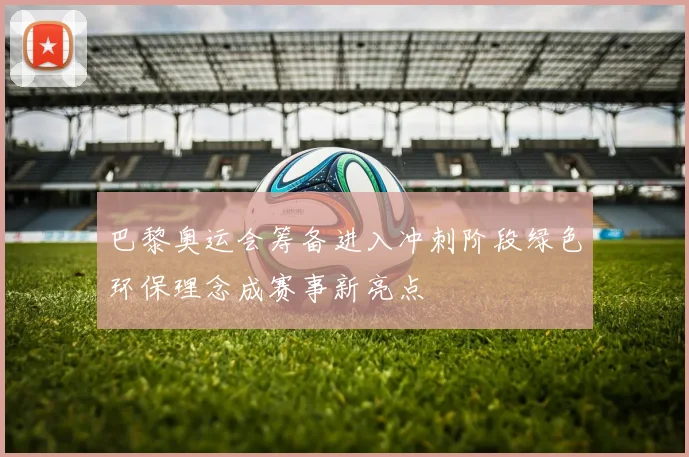 巴黎奥运会筹备进入冲刺阶段绿色环保理念成赛事新亮点