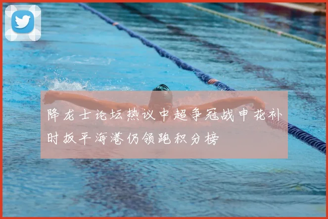 降龙士论坛热议中超争冠战申花补时扳平海港仍领跑积分榜
