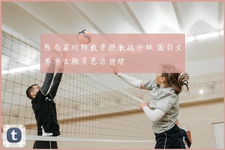 陈雨菲对阵戴资颖激战升级 国羽女单冲击胜负悬念持续