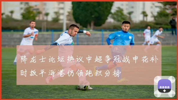 降龙士论坛热议中超争冠战申花补时扳平海港仍领跑积分榜